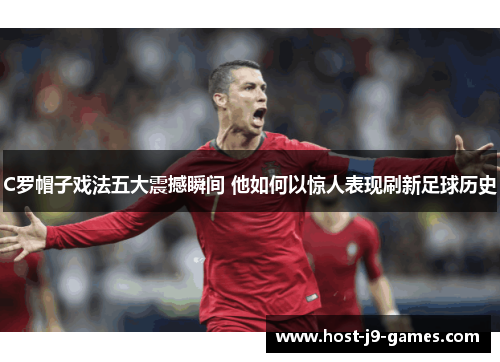 C罗帽子戏法五大震撼瞬间 他如何以惊人表现刷新足球历史