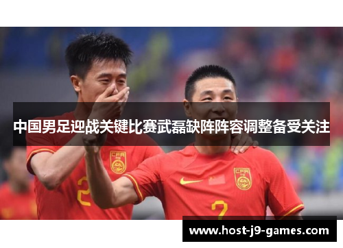 中国男足迎战关键比赛武磊缺阵阵容调整备受关注